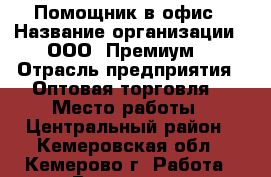 Помощник в офис › Название организации ­ ООО “Премиум“ › Отрасль предприятия ­ Оптовая торговля  › Место работы ­ Центральный район - Кемеровская обл., Кемерово г. Работа » Вакансии   . Кемеровская обл.